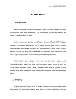 Panitia Pendidikan Islam
SEK. KEB. KABOGAN, SEMPORNA
KERTAS KERJA
1. PENDAHULUAN
Dengan nama Allah yang Maha Pemurah lagi Maha Penyayang, Selawat dan Salam
buat junjungan besar Nabi Muhammad s.a.w, para sahabat, ahli keluarga baginda dan
seluruh kaum Muslimin dan Muslimat.
Kertas kerja ini merangkumkan empat Program Kerohanian Pasca UPSR 2018 yang
bertujuan memantapkan penghayatan murid seawal usia terhadap perkara berkaitan
kerohanian yang memfokuskan kewajiban dan keperluan setiap individu muslim. Justeru,
matlamat program dan aktiviti yang dilaksanakan ini juga adalah untuk memastikan murid
tahun 6 dapat menghayati dan memgamalkannya dalam kehidupan seharian.
AKtiviti-aktiviti dalam program ini lebih menitikberatkan aspek amali.
Walaubagaimanapun, aspek teori juga akan disampaikan dalam bentuk ceramah dan
Latihan Dalam Kumpulan (LDK). Panitia Pendidikan Islam berharap program ini akan
memberi impak positif dan hasilnya dapat dimanfaatkan oleh semua murid tahun enam yang
terlibat.
2. RASIONAL
Program Kerohanian Pasca UPSR 2018 akan cuba membimbing murid dalam aspek
penghayatan dan pengamalan perkara asas fardhu Ain dalam mendepani kehidupan
 