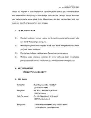 Panitia Pendidikan Islam
SEK. KEB. KABOGAN, SEMPORNA
selepas ini. Program ini akan dikendalikan sepenuhnya oleh semua guru Pendidikan Islam
serta akan dibantu oleh guru-guru lain sebagai pemudahcara. Semoga dengan komitmen
yang padu daripada semua pihak, Insha Allah program ini akan membuahkan hasil yang
positif dan objektif yang disasarkan akan tercapai.
3. OBJEKTIF PROGRAM
3.1. Memberi bimbingan khusus kepada murid-murid mengenai perlaksanaan solat
dan Mandi Wajib dengan sempurna.
3.2. Menerapkan pemahaman kepada murid agar dapat mengadaptasikan akhlak
yang baik dalam kehidupan.
3.3. Memberi pendedahan melaksanakan Taharah dengan sempurna.
3.4. Membina asas ketahanan dalaman diri (inner defense) dalam menghadapi
pelbagai cabaran semasa selain memupuk nilai kerjasama dalam pasukan.
4. MOTTO PROGRAM
“MEMBENTUK SAHSIAH DIRI”
5. AJK INDUK
Penasihat : Tuan Haji Karim bin Haji Ubah
( Guru Besar SKKS )
Pengerusi : En. Abdul Nasip bin Hj Abdullah
( GPK Kurikulum )
Naib Pengerusi : Pn. Hjh. Noor Aisyah bt Hj Arajul
( GPK Ko-Kurikulum )
Penyelaras : Ustaz Mohammed Khoudrey bin Abd Hamid
( Ketua Panitia Pendidikan Islam )
 