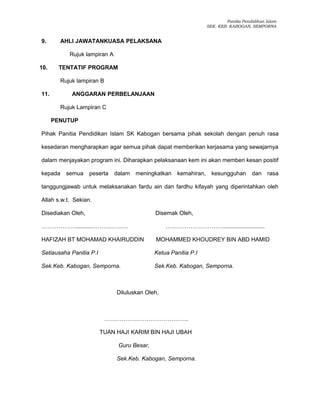 Panitia Pendidikan Islam
SEK. KEB. KABOGAN, SEMPORNA
9. AHLI JAWATANKUASA PELAKSANA
Rujuk lampiran A
10. TENTATIF PROGRAM
Rujuk lampiran B
11. ANGGARAN PERBELANJAAN
Rujuk Lampiran C
PENUTUP
Pihak Panitia Pendidikan Islam SK Kabogan bersama pihak sekolah dengan penuh rasa
kesedaran mengharapkan agar semua pihak dapat memberikan kerjasama yang sewajarnya
dalam menjayakan program ini. Diharapkan pelaksanaan kem ini akan memberi kesan positif
kepada semua peserta dalam meningkatkan kemahiran, kesungguhan dan rasa
tanggungjawab untuk melaksanakan fardu ain dan fardhu kifayah yang diperintahkan oleh
Allah s.w.t. Sekian.
Disediakan Oleh, Disemak Oleh,
………………..........…………….… …………………………..........................
HAFIZAH BT MOHAMAD KHAIRUDDIN MOHAMMED KHOUDREY BIN ABD HAMID
Setiausaha Panitia P.I Ketua Panitia P.I
Sek.Keb. Kabogan, Semporna. Sek.Keb. Kabogan, Semporna.
Diluluskan Oleh,
……………………………………..
TUAN HAJI KARIM BIN HAJI UBAH
Guru Besar,
Sek.Keb. Kabogan, Semporna.
 