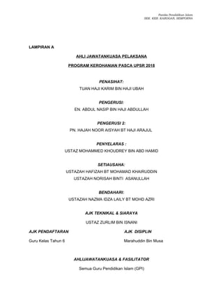 Panitia Pendidikan Islam
SEK. KEB. KABOGAN, SEMPORNA
LAMPIRAN A
AHLI JAWATANKUASA PELAKSANA
PROGRAM KEROHANIAN PASCA UPSR 2018
PENASIHAT:
TUAN HAJI KARIM BIN HAJI UBAH
PENGERUSI:
EN. ABDUL NASIP BIN HAJI ABDULLAH
PENGERUSI 2:
PN. HAJAH NOOR AISYAH BT HAJI ARAJUL
PENYELARAS :
USTAZ MOHAMMED KHOUDREY BIN ABD HAMID
SETIAUSAHA:
USTAZAH HAFIZAH BT MOHAMAD KHAIRUDDIN
USTAZAH NORISAH BINTI ASANULLAH
BENDAHARI:
USTAZAH NAZMA IDZA LAILY BT MOHD AZRI
AJK TEKNIKAL & SIARAYA
USTAZ ZURLIM BIN ISNANI
AJK PENDAFTARAN AJK DISIPLIN
Guru Kelas Tahun 6 Marahuddin Bin Musa
AHLIJAWATANKUASA & FASILITATOR
Semua Guru Pendidikan Islam (GPI)
 