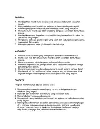 RASIONAL
1. Mendedahkan murid-murid tentang jenis-jenis dan keburukan ketagihan
dadah.
2. Menghindarkan murid-murid dari terjerumus dalam gejala yang negatif.
3. Memberi pengajaran dan akibat terhadap tingkahlaku yang tidak baik.
4. Menjauhi murid-murid agar tidak terpesong daripada kehendak dan tuntutan
agama.
5. Memberi kesedaran kepada murid-murid tentang bahaya hasil tindakan dan
perlakuan yang negatif.
6. Mengetahui pelbagai gejala negatif yang salah dari sudut pandangan agama,
masyarakat dan negara.
7. Memupuk perasaan sayangi diri sendiri dan keluarga.
MATLAMAT
1. Melahirkan murid-murid yang mempunyai sahsiah dan akhlak terpuji.
2. Membentuk jiwa dan rohani murid-murid ke arah kehendak dan tuntutan
agama.
3. Menanamkan rasa takut dan gerun terhadap bahaya dadah.
4. Memberikan pendidikan , pengetahuan, serta kesedaran mengenai bahaya
penyalahgunaan dadah.
5. Menanamkan sikap kesedaran kepada murid-murid tentang bahaya dadah .
6. Membentuk jati diri murid-murid dalam mengharungi kehidupan agar tidak
terjebak dengan sebarang tingkah laku dan perlakuan yang negatif.
OBJEKTIF
Program ini mempunyai objektif tertentu iaitu :
1. Mengurangkan masalah-masalah yang berpunca dari pengaruh dan
kelakuan yang negatif.
2. Mendidik dan melahirkan murid-murid yang berakhlak mulia .
3. Memartabatkan kehidupan beragama.
4. Mencegah & menghindarkan murid-murid dari terjerumus ke lembah amalan
yang negatif.
5. Meningkatkan kemahiran diri dalam pembentukkan sikap dalam menghargai
diri, merasai betapa pentingnya dan sayang diri , seorang yang berasa
dihargai , manusia berguna, berkomunikasi dengan berkesan, menjaga
tingkahlaku, menjaga adat, berbudi bahasa dan lain-lain.
 