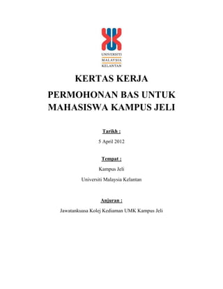KERTAS KERJA
PERMOHONAN BAS UNTUK
MAHASISWA KAMPUS JELI

                   Tarikh :

                  5 April 2012


                   Tempat :

                  Kampus Jeli

          Universiti Malaysia Kelantan



                   Anjuran :

  Jawatankuasa Kolej Kediaman UMK Kampus Jeli
 