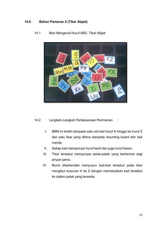 14.0

Bahan Pameran 2 (Tikar Abjad)

14.1

Mari Mengenal Huruf ABC: Tikar Abjad

14.2

Langkah-Langkah Perlaksanaan Permainan

I.

:

BBM ini terdiri daripada satu set kad huruf A hingga ke huruf Z
dan satu tikar yang dibina daripada mounting board dan kad
manila.

II.

Setiap kad mempunyai huruf kecil dan juga huruf besar.

III.

Tikar tersebut mempunyai petak-petak yang berbentuk segi
empat sama.

IV.

Murid dikehendaki menyusun kad-kad tersebut pada tikar
mengikut susunan A ke Z dengan memasukkan kad tersebut
ke dalam petak yang tersedia.

12

 