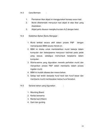 14.3

Cara Bermain

:

1.

Permainan tikar abjad ini menggunakan konsep susun kad

2.

Murid dikehendaki menyusun kad abjad di atas tikar yang
disediakan.

3.

14.4

Abjad perlu disusun mengikut turutan A-Z dengan betul.

Kelebihan Bahan Bantu Mengajar :

1. Murid terlibat secara aktif dalam proses P&P

dengan

memanipulasi BBM secara Hands-on.
2. BBM ini direka untuk membolehkan murid bekerja dalam
kumpulan dan bekerjasama menyusun kad-kad pada petak
yang

sesuai,

sekaligus

memumpuk

kerjasama

dalam

kumpulan.
3. Warna-warna yang digunakan menarik perhatian murid dan
menyerikan proses P&P selain membantu dalam proses
ingatan murid.
4. BBM ini mudah dibawa dan mesra bahan.
5. Setiap kad terdiri daripada huruf kecil dan huruf besar dan
membantu murid membezakan kedua huruf tersebut.

14.5

Senarai bahan yang digunakan

:

1. Mounting Board
2. Kertas berwarna
3. Manila kad (Hitam)
4. Gam dan gunting

13

 