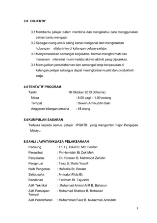 3.0 OBJEKTIF

3.1 Membantu pelajar dalam membina dan mengetahui cara menggunakan
bahan bantu mengajar.
3.2 Sebagai ruang untuk saling kenal-mengenali dan mengeratkan
hubungan

silaturahim di kalangan pelajar-pelajar.

3.3 Menyemarakkan semangat kerjasama, hormat-menghormati dan
menanam nilai-nilai murni melalui aktiviti-aktiviti yang dijalankan.
3.4 Mewujudkan persefahaman dan semangat kerja berpasukan di
kalangan pelajar sekaligus dapat meningkatkan kualiti dan produktiviti
kerja.

4.0 TENTATIF PROGRAM
Tarikh

: 10 Oktober 2013 (Khamis)

Masa

: 8.00 pagi – 1.00 petang

Tempat

: Dewan Aminuddin Baki

Anggaran bilangan peserta

: 48 orang

5.0 KUMPULAN SASARAN
Terbuka kepada semua pelajar IPGKTB yang mengambil major Pengajian
Melayu.

6.0 AHLI JAWATANKUASA PELAKSANAAN
Penaung

: Tn. Hj. Daud B. Md. Saman

Penasihat

: Pn Hamidah Bt Cek Meh

Penyelaras

: En. Rosnan B. Mahmood Zahidin

Pengerusi

: Faez B. Mohd Yusoff

Naib Pengerusi

: Hafeeka Bt. Roslan

Setiausaha

: Amiratul Afida Bt.

Bendahari

: Fahimah Bt. Tajuddin

AJK Teknikal

: Muhamad Amirul Ariff B. Baharun

AJK Persiapan
Tempat

: Muhamad Shafeez B. Rohadan

AJK Pendaftaran

: Muhammad Faez B. Nurazman Amrullah
3

 