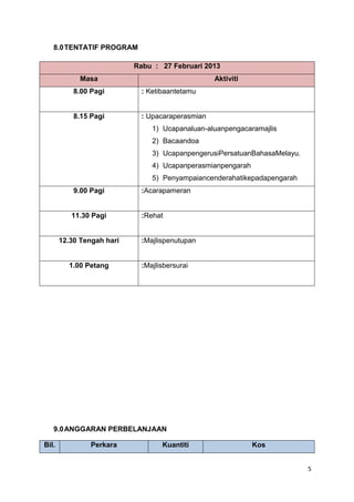 8.0 TENTATIF PROGRAM
Rabu : 27 Februari 2013
Masa

Aktiviti

8.00 Pagi

: Ketibaantetamu

8.15 Pagi

: Upacaraperasmian
1) Ucapanaluan-aluanpengacaramajlis
2) Bacaandoa
3) UcapanpengerusiPersatuanBahasaMelayu.
4) Ucapanperasmianpengarah
5) Penyampaiancenderahatikepadapengarah

9.00 Pagi

:Acarapameran

11.30 Pagi

:Rehat

12.30 Tengah hari

1.00 Petang

:Majlispenutupan

:Majlisbersurai

9.0 ANGGARAN PERBELANJAAN
Bil.

Perkara

Kuantiti

Kos
5

 