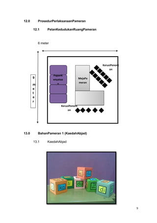 12.0

ProsedurPerlaksanaanPameran
12.1

PelanKedudukanRuangPameran

6 meter

KerusiPenont
on
PapanK
enyataa
n

9
m
e
t
e
r

MejaPa
meran

KerusiPenont
on

13.0

BahanPameran 1 (KaedahAbjad)
13.1

KaedahAbjad

9

 