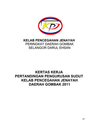 KELAB PENCEGAHAN JENAYAH
PERINGKAT DAERAH GOMBAK
SELANGOR DARUL EHSAN
KERTAS KERJA
PERTANDINGAN PENGURUSAN SUDUT
KELAB PENCEGAHAN JENAYAH
DAERAH GOMBAK 2011
84
 