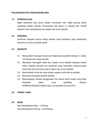 PELANCARAN PETI ADUAN MURID 2022
1.0 PENDAHULUAN
Majlis perasmian peti aduan disiplin merupakan satu majlis penting dalam
organisasi disiplin sekolah. Penwujudan peti aduan ini menjadi satu inisiatif
sekolah untuk membanteras kes disiplin dan buli di sekolah.
2.0 RASIONAL
Komitmen daripada semua warga sekolah amat diperlukan bagi membentuk
sahsiah diri murid yang lebih positif.
3.0 OBJEKTIF
3.1 Mewujudkan hubungan mesra dan kolaborasi yang lebih mantap di antara
unit disiplin dan warga sekolah.
3.2 Membantu mencegah salah laku disiplin murid sekolah daripada terlibat
dalam kegiatan jenayah dan perlakuan yang menyalahi undang-undang
serta tidak bermoral sama ada di dalam atau di luar sekolah.
3.3 Menimbulkan minat dan daya tarikan supaya murid rajin ke sekolah.
3.4 Memupuk semangat cintakan sekolah.
3.5 Membugarkan kembali penggunaan Peti Aduan Murid seperti yang telah
diarahkan dalam surat pekeliling ikhtisas:
KP(BPSH-SPDK)201/005/01/Jld.2 (19) bertarikh 29 Julai 2010.
4.0 TARIKH / HARI
5.0 MASA
Sesi Persekolahan Pagi – 7.30 Pagi
Sesi Persekolahan Petang – 5.40 Petang
2
 