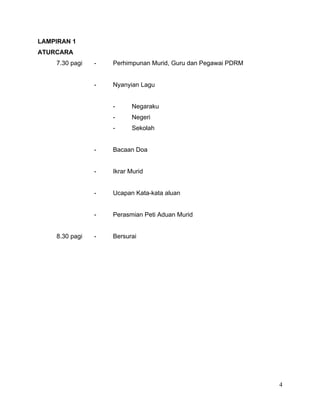 LAMPIRAN 1
ATURCARA
7.30 pagi - Perhimpunan Murid, Guru dan Pegawai PDRM
- Nyanyian Lagu
- Negaraku
- Negeri
- Sekolah
- Bacaan Doa
- Ikrar Murid
- Ucapan Kata-kata aluan
- Perasmian Peti Aduan Murid
8.30 pagi - Bersurai
4
 