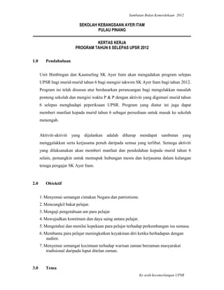 Sambutan Bulan Kemerdekaan 2012

                            SEKOLAH KEBANGSAAN AYER ITAM
                                    PULAU PINANG

                                   KERTAS KERJA
                          PROGRAM TAHUN 6 SELEPAS UPSR 2012


1.0      Pendahuluan


      Unit Bimbingan dan Kaunseling SK Ayer Itam akan mengadakan program selepas
      UPSR bagi murid-murid tahun 6 bagi mengisi takwim SK Ayer Itam bagi tahun 2012.
      Program ini telah disusun atur berdasarkan perancangan bagi mengelakkan masalah
      ponteng sekolah dan mengisi waktu P & P dengan aktiviti yang digemari murid tahun
      6 selepas menghadapi peperiksaan UPSR. Program yang diatur ini juga dapat
      memberi manfaat kepada murid tahun 6 sebagai persediaan untuk masuk ke sekolah
      menengah.


      Aktiviti-aktiviti yang dijalankan adalah diharap mendapat sambutan yang
      menggalakkan serta kerjasama penuh daripada semua yang terlibat. Semoga aktiviti
      yang dilaksanakan akan memberi manfaat dan pendedahan kepada murid tahun 6
      selain, pemangkin untuk memupuk hubungan mesra dan kerjasama dalam kalangan
      tenaga pengajar SK Ayer Itam.



2.0      Objektif


      1. Menyemai semangat cintakan Negara dan patriotisme.
      2. Mencungkil bakat pelajar.
      3. Menguji pengetahuan am para pelajar
      4. Mewujudkan komitmen dan daya saing antara pelajar.
      5. Mengetahui dan menilai kepekaan para pelajar terhadap perkembangan isu semasa.
      6. Membantu para pelajar meningkatkan keyakinan diri ketika berhadapan dengan
          audien.
      7. Menyemai semangat kecintaan terhadap warisan zaman berzaman masyarakat
          tradisional daripada luput ditelan zaman.


3.0      Tema
                                                              Ke arah kecemerlangan UPSR
 