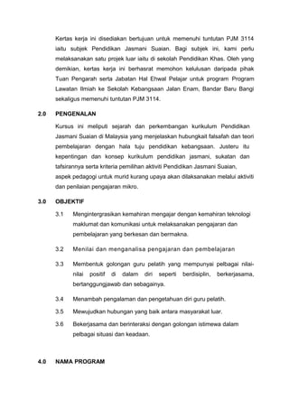 Kertas kerja ini disediakan bertujuan untuk memenuhi tuntutan PJM 3114
      iaitu subjek Pendidikan Jasmani Suaian. Bagi subjek ini, kami perlu
      melaksanakan satu projek luar iaitu di sekolah Pendidikan Khas. Oleh yang
      demikian, kertas kerja ini berhasrat memohon kelulusan daripada pihak
      Tuan Pengarah serta Jabatan Hal Ehwal Pelajar untuk program Program
      Lawatan Ilmiah ke Sekolah Kebangsaan Jalan Enam, Bandar Baru Bangi
      sekaligus memenuhi tuntutan PJM 3114.

2.0   PENGENALAN

      Kursus ini meliputi sejarah dan perkembangan kurikulum Pendidikan
      Jasmani Suaian di Malaysia yang menjelaskan hubungkait falsafah dan teori
      pembelajaran dengan hala tuju pendidikan kebangsaan. Justeru itu
      kepentingan dan konsep kurikulum pendidikan jasmani, sukatan dan
      tafsirannya serta kriteria pemilihan aktiviti Pendidikan Jasmani Suaian,
      aspek pedagogi untuk murid kurang upaya akan dilaksanakan melalui aktiviti
      dan penilaian pengajaran mikro.

3.0   OBJEKTIF

      3.1   Mengintergrasikan kemahiran mengajar dengan kemahiran teknologi
            maklumat dan komunikasi untuk melaksanakan pengajaran dan
            pembelajaran yang berkesan dan bermakna.

      3.2   Menilai dan menganalisa pengajaran dan pembelajaran

      3.3   Membentuk golongan guru pelatih yang mempunyai pelbagai nilai-
            nilai   positif   di   dalam   diri   seperti   berdisiplin,   berkerjasama,
            bertanggungjawab dan sebagainya.

      3.4   Menambah pengalaman dan pengetahuan diri guru pelatih.

      3.5   Mewujudkan hubungan yang baik antara masyarakat luar.

      3.6   Bekerjasama dan berinteraksi dengan golongan istimewa dalam
            pelbagai situasi dan keadaan.



4.0   NAMA PROGRAM
 