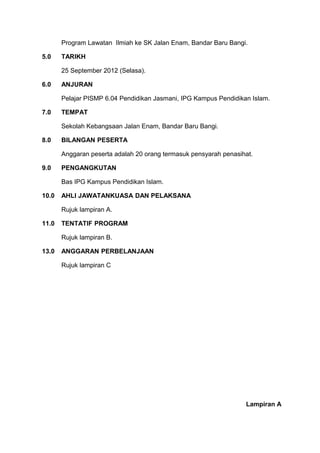 Program Lawatan Ilmiah ke SK Jalan Enam, Bandar Baru Bangi.

5.0    TARIKH

       25 September 2012 (Selasa).

6.0    ANJURAN

       Pelajar PISMP 6.04 Pendidikan Jasmani, IPG Kampus Pendidikan Islam.

7.0    TEMPAT

       Sekolah Kebangsaan Jalan Enam, Bandar Baru Bangi.

8.0    BILANGAN PESERTA

       Anggaran peserta adalah 20 orang termasuk pensyarah penasihat.

9.0    PENGANGKUTAN

       Bas IPG Kampus Pendidikan Islam.

10.0   AHLI JAWATANKUASA DAN PELAKSANA

       Rujuk lampiran A.

11.0   TENTATIF PROGRAM

       Rujuk lampiran B.

13.0   ANGGARAN PERBELANJAAN

       Rujuk lampiran C




                                                                  Lampiran A
 