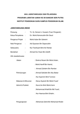AHLI JAWATANKUASA DAN PELAKSANA

          PROGRAM LAWATAN ILMIAH KE SK BANDAR SERI PUTRA

          INSTITUT PENDIDIKAN GURU KAMPUS PENDIDIKAN ISLAM.



JAWATANKUASA INDUK

Penaung              :        Tn. Hj. Osman b. Hussain (Tuan Pengarah)
Ketua Penyelaras     :        En. Mohd Kamaruddin Bin Daud

Pengerusi Projek     :        Mohd Azlan Bin Saheimi

Naib Pengerusi       :        Adi Syazwan Bin Saparuddin

Setiausaha           :        Nur Farahiyah Binti Ab Wahab

Bendahari            :        Ahmad Dur Ihsan Bin Zulkifli

Ahli Jawatankuasa:

       Alatan                       : Shahrul Nizam Bin Mohd Azlan,

                                    : Mohd Haniff Bin Hamid,

                                    : Ahmad Zulhelmi Bin Ramlan

       Perhubungan                   : Ahmad Saifuldin Bin Abu Bakar

                                     : Nur Syamimi Binti Tumiran

       Makanan & Minuman             : Norus Syairah Bin Mohd Yusof

       Aktiviti & Publisiti          : Nurul Ain Binti Mohd Azmi

                                     : Muhammad Khalil Bin Md Yusof,

                                     : Nur Hasniza Binti Shalim.




       Pengangkutan                  : Mohamad Zahid Bin Mohamad Khalid
 