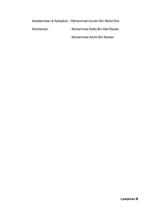 Keselamatan & Kebajikan : Mohammad Izzudin Bin Mohd Aris

Kerohanian              : Muhammad Safiq Bin Abd Razak,

                        : Muhammad Azmir Bin Mazlan




                                                           Lampiran B
 