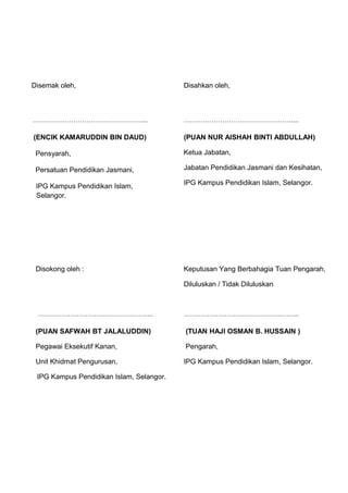 Disemak oleh,                             Disahkan oleh,



……………………………………………...                      ……………………………………………...

(ENCIK KAMARUDDIN BIN DAUD)               (PUAN NUR AISHAH BINTI ABDULLAH)

 Pensyarah,                               Ketua Jabatan,

 Persatuan Pendidikan Jasmani,            Jabatan Pendidikan Jasmani dan Kesihatan,

                                          IPG Kampus Pendidikan Islam, Selangor.
 IPG Kampus Pendidikan Islam,
 Selangor.




 Disokong oleh :                          Keputusan Yang Berbahagia Tuan Pengarah,

                                          Diluluskan / Tidak Diluluskan



 ……………………………………………...                     ……………………………………………...

 (PUAN SAFWAH BT JALALUDDIN)              (TUAN HAJI OSMAN B. HUSSAIN )

 Pegawai Eksekutif Kanan,                 Pengarah,

 Unit Khidmat Pengurusan,                 IPG Kampus Pendidikan Islam, Selangor.

 IPG Kampus Pendidikan Islam, Selangor.
 