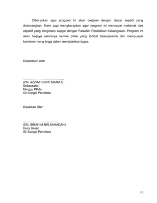 Diharapkan agar program ini akan berjalan dengan lancar seperti yang
dirancangkan. Kami juga mengharapkan agar program ini mencapai matlamat dan
objektif yang diinginkan sejajar dengan Falsafah Pendidikan Kebangsaan. Program ini
akan berjaya sekiranya semua pihak yang terlibat bekerjasama dan mempunyai
komitmen yang tinggi dalam menjalankan tugas.
Disediakan oleh
………………………………….
(PN. AZZIATI BINTI MAMAT)
Setiausaha
Minggu PPda
Sk Sungai Penchala
Disahkan Oleh
…………………………….
(EN. IBRAHIM BIN SAHADAN)
Guru Besar
Sk Sungai Penchala
10
 