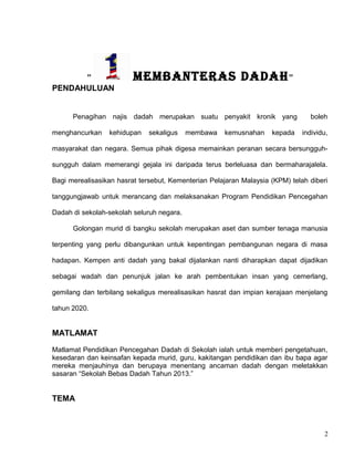 ” MEMBANTERAS DADAH”
PENDAHULUAN
Penagihan najis dadah merupakan suatu penyakit kronik yang boleh
menghancurkan kehidupan sekaligus membawa kemusnahan kepada individu,
masyarakat dan negara. Semua pihak digesa memainkan peranan secara bersungguh-
sungguh dalam memerangi gejala ini daripada terus berleluasa dan bermaharajalela.
Bagi merealisasikan hasrat tersebut, Kementerian Pelajaran Malaysia (KPM) telah diberi
tanggungjawab untuk merancang dan melaksanakan Program Pendidikan Pencegahan
Dadah di sekolah-sekolah seluruh negara.
Golongan murid di bangku sekolah merupakan aset dan sumber tenaga manusia
terpenting yang perlu dibangunkan untuk kepentingan pembangunan negara di masa
hadapan. Kempen anti dadah yang bakal dijalankan nanti diharapkan dapat dijadikan
sebagai wadah dan penunjuk jalan ke arah pembentukan insan yang cemerlang,
gemilang dan terbilang sekaligus merealisasikan hasrat dan impian kerajaan menjelang
tahun 2020.
MATLAMAT
Matlamat Pendidikan Pencegahan Dadah di Sekolah ialah untuk memberi pengetahuan,
kesedaran dan keinsafan kepada murid, guru, kakitangan pendidikan dan ibu bapa agar
mereka menjauhinya dan berupaya menentang ancaman dadah dengan meletakkan
sasaran “Sekolah Bebas Dadah Tahun 2013.”
TEMA
2
 