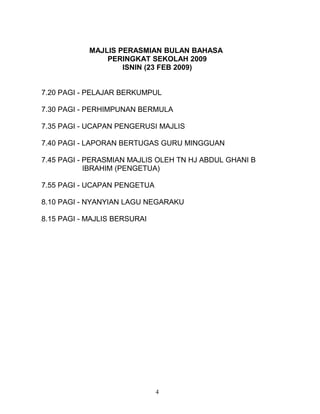 MAJLIS PERASMIAN BULAN BAHASA
PERINGKAT SEKOLAH 2009
ISNIN (23 FEB 2009)
7.20 PAGI - PELAJAR BERKUMPUL
7.30 PAGI - PERHIMPUNAN BERMULA
7.35 PAGI - UCAPAN PENGERUSI MAJLIS
7.40 PAGI - LAPORAN BERTUGAS GURU MINGGUAN
7.45 PAGI - PERASMIAN MAJLIS OLEH TN HJ ABDUL GHANI B
IBRAHIM (PENGETUA)
7.55 PAGI - UCAPAN PENGETUA
8.10 PAGI - NYANYIAN LAGU NEGARAKU
8.15 PAGI - MAJLIS BERSURAI
4
 