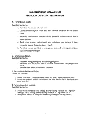 BULAN BAHASA MELAYU 2009
PERATURAN DAN SYARAT PERTANDINGAN
1. Pertandingan pidato
Syarat dan peraturan:
1. Pemidato diberi masa selama 7 minit
2. Loceng akan dibunyikan sekali, satu minit sebelum tamat dan dua kali apabila
tamat.
3. Sebarang penyampaian selepas lonceng penamat dibunyikan tiada markah
akan diberikan.
4. Tajuk pidato spontan meliputi salah satu peribahasa yang terdapat di dalam
buku teks Bahasa Melayu tingkatan 4 dan 5.
5. Pemidato mampu berpidato secara spontan selama 5 minit apabila diajukan
tajuk semasa pertandingan.
2. Pertandingan Forum.
Syarat dan peraturan:
1. Peserta 4 orang (3 ahli panel dan seorang pengerusi).
2. Penilaian akan dibuat dari segi isi, bahasa, penyampaian, dan pengendalian
forum.
3. Peserta diberi masa 15 minit untuk berforum.
3. Pertandingan Deklamasi Sajak
Syarat dan peraturan:
1. Pelajar dibenarkan mendeklamasikan sajak lain selain daripada buku komsas.
2. Persembahan boleh diiringi muzik (kaset, cd, gitar dan lain-lain)- disediakan oleh
peserta sendiri.
4. Pertandingan kuiz komsas.
Syarat dan peraturan:
1. Pelajar mesti membawa buku antologi dan novel yang dipelajari dari Tingkatan 1
sehingga 3 atau antologi dan novel yang dipelajari di Tingkatan 4 dan 5.
2. Setiap kelas diwajibkan menghantar sekurang-kurangnya 2 orang peserta.
6
 