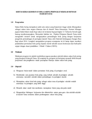 KERTAS KERJA KEJOHANAN BOLA JARING PERINGKAT SEKOLAH RENDAH 
DAERAH TATAU 
1.0 Pengenalan 
Sukan Bola Jaring merupakan salah satu sukan yang berpotensi tinggi untuk dibangunkan 
sebagai sukan teras negara khasnya dan di daerah Tatau khususnya. Namun bilangan 
jagoan bakat-bakat muda bagi sukan ini terutama bagi peringkat 12 Tahun ke bawah agak 
kurang memberansangkan. Menyedari hakikat ini, Pejabat Pelajaran Daerah Tatau telah 
mengambil inisiatif untuk menganjurkan pertandingan bola jaring dengan kerjasama 
pengelola pertandingan di peringkat daerah Tatau oleh Sekolah Kebangsaan Sangan Iban 
bagi tahun 2014. Langkah mengadakan program seumpama ini di harap dapat memberi 
pendedahan permainan bola jaring kepada murid sekolah secara berterusan dan berkualiti 
sejajar dengan dasar pendidikan 1 Murid 1 Sukan (1M1S). 
2.0 Matlamat 
Matlamat program ini adalah melahirkan jagoan pasukan sekolah dalam sukan bola jaring 
yang disegani di daerah Tatau. Di samping itu, program ini bertujuan menarik lebih banyak 
penyertaan dan penglibatan murid perempuan khasnya dalam sukan bola jaring. 
3.0 Objektif 
a) Mengesan bakat murid dalam permainan bola jaring di peringkat awal. 
b) Membentuk satu pasukan bola jaring yang terbaik sekolah di peringkat sekolah 
seterusnya mewakili sekolah dalam pertandingan ke peringkat daerah 
c) Memajukan sukan bola bola jaring sebagai sukan teras di peringkat sekolah rendah 
seterusnya ke peringkat yang lebih tinggi 
d) Menarik minat murid dan membantu memajukan bakat yang ada pada murid 
e) Mengeratkan hubungan kerjasama dan silaturrahim antara guru-guru dan sekolah-sekolah 
di daerah Tatau terutama dalam pembangunan sukan bola jaring. 
 