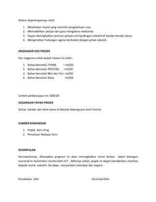 Antara kepentingannya ialah:
1. Melahirkan murid yang memiliki pengetahuan luas
2. Memudahkan pelajar dan guru mengakses maklumat
3. Dapat meningkatkan prestasi pelajar seiring dengan sekolah di bandar-bandar besar.
4. Mengeratkan hubungan agensi berkaitan dengan pihak sekolah.
ANGGARAN KOS PROJEK
Kos anggaran untuk projek inovasi ini ialah :
1. Bahan bercetak ITHINK – rm250
2. Bahan bercetak PRESTASI –rm250
3. Bahan bercetak Misi dan Visi- rm250
4. Bahan bercetak Kelas -rm250
Jumlah perbelanjaan rm 1000.00
CADANGAN TAPAK PROJEK
Setiap koridor dan kelas kelas di Sekolah Kebangsaan Saint Patrick.
SUMBER KEWANGAN
1. Projek duit siling
2. Persatuan Ibubapa Guru
KESIMPULAN
Kesimpulannya, diharapkan program ini akan meningkatkan minat belajar dalam kalangan
murid demi melahirkan murid mahir ICT . Akhirnya sekali, projek ini dapat memberikan manfaat
kepada murid, sekolah, ibu bapa , masyarakat setempat dan negara.
Disediakan oleh Disemak Oleh
 