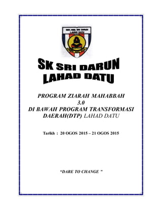 PROGRAM ZIARAH MAHABBAH
3.0
DI BAWAH PROGRAM TRANSFORMASI
DAERAH(DTP) LAHAD DATU
Tarikh : 20 OGOS 2015 – 21 OGOS 2015
“DARE TO CHANGE ”
 