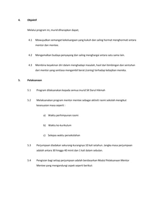 4. Objektif
Melalui program ini, murid diharapkan dapat;
4.1 Mewujudkan semangat kekeluargaan yang kukuh dan saling hormat menghormati antara
mentor dan mentee.
4.2 Mengamalkan budaya penyayang dan saling menghargai antara satu sama lain.
4.3 Membina keyakinan diri dalam menghadapi masalah, hasil dari bimbingan dan sentuhan
dari mentor yang sentiasa mengambil berat (caring) terhadap kebajikan mereka.
5. Pelaksanaan
5.1 Program dilaksanakan kepada semua murid SK Darul Hikmah
5.2 Melaksanakan program mentor mentee sebagai aktiviti rasmi sekolah mengikut
kesesuaian masa seperti :
a) Waktu perhimpunan rasmi
b) Waktu ko-kurikulum
c) Selepas waktu persekolahan
5.3 Perjumpaan diadakan sekurang-kurangnya 10 kali setahun. Jangka masa perjumpaan
adalah antara 30 hingga 40 minit dan 1 kali dalam sebulan.
5.4 Pengisian bagi setiap perjumpaan adalah berdasarkan Modul Pelaksanaan Mentor
Mentee yang mengandungi aspek seperti berikut:
 