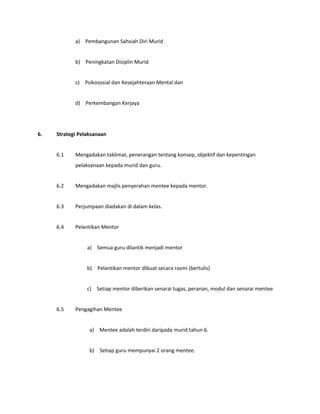 a) Pembangunan Sahsiah Diri Murid
b) Peningkatan Disiplin Murid
c) Psikososial dan Kesejahteraan Mental dan
d) Perkembangan Kerjaya
6. Strategi Pelaksanaan
6.1 Mengadakan taklimat, penerangan tentang konsep, objektif dan kepentingan
pelaksanaan kepada murid dan guru.
6.2 Mengadakan majlis penyerahan mentee kepada mentor.
6.3 Perjumpaan diadakan di dalam kelas.
6.4 Pelantikan Mentor
a) Semua guru dilantik menjadi mentor
b) Pelantikan mentor dibuat secara rasmi (bertulis)
c) Setiap mentor diberikan senarai tugas, peranan, modul dan senarai mentee
6.5 Pengagihan Mentee
a) Mentee adalah terdiri daripada murid tahun 6.
b) Setiap guru mempunyai 2 orang mentee.
 
