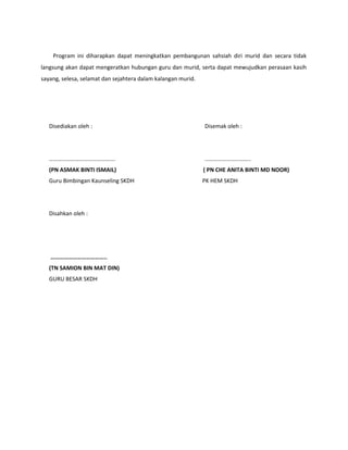 Program ini diharapkan dapat meningkatkan pembangunan sahsiah diri murid dan secara tidak
langsung akan dapat mengeratkan hubungan guru dan murid, serta dapat mewujudkan perasaan kasih
sayang, selesa, selamat dan sejahtera dalam kalangan murid.
Disediakan oleh : Disemak oleh :
………………………………………. …………………………..
(PN ASMAK BINTI ISMAIL) ( PN CHE ANITA BINTI MD NOOR)
Guru Bimbingan Kaunseling SKDH PK HEM SKDH
Disahkan oleh :
………………………………..
(TN SAMION BIN MAT DIN)
GURU BESAR SKDH
 