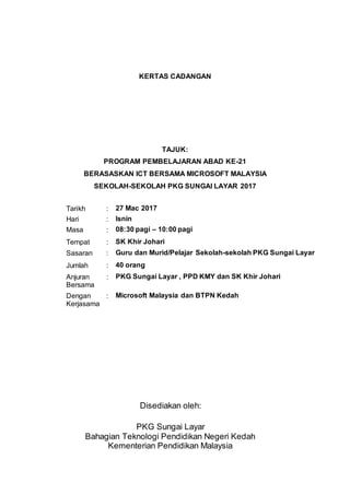 KERTAS CADANGAN
TAJUK:
PROGRAM PEMBELAJARAN ABAD KE-21
BERASASKAN ICT BERSAMA MICROSOFT MALAYSIA
SEKOLAH-SEKOLAH PKG SUNGAI LAYAR 2017
Disediakan oleh:
PKG Sungai Layar
Bahagian Teknologi Pendidikan Negeri Kedah
Kementerian Pendidikan Malaysia
Tarikh : 27 Mac 2017
Hari : Isnin
Masa : 08:30 pagi – 10:00 pagi
Tempat : SK Khir Johari
Sasaran : Guru dan Murid/Pelajar Sekolah-sekolah PKG Sungai Layar
Jumlah : 40 orang
Anjuran
Bersama
: PKG Sungai Layar , PPD KMY dan SK Khir Johari
Dengan
Kerjasama
: Microsoft Malaysia dan BTPN Kedah
 