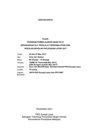 KERTAS KERJA
TAJUK:
PROGRAM PEMBELAJARAN ABAD KE-21
BERASASKAN VLE 'FROG PLAY' BERSAMA FROG ASIA
SEKOLAH-SEKOLAH PKG SUNGAI LAYAR 2017
Disediakan oleh:
PKG Sungai Layar
Bahagian Teknologi Pendidikan Negeri Kedah
Kementerian Pendidikan Malaysia
Tarikh : 06 dan 07 Mac 2017
Hari : Isnin dan Selasa
Masa : 08:30 pagi – 10:00 pagi
Tempat
:
1)SMK St Theresa(06 Mac 2017)
2)SK Sungai Layar(07 Mac 2017)
Sasaran : Guru dan Murid/Pelajar Sekolah-sekolah PKG Sungai Layar
Jumlah : 75 orang
Anjuran
Bersama
: JKPA PKG Sungai Layar dan PPD KMY
 