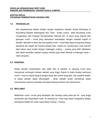 SEKOLAH KEBANGSAAN SERI TASIK
BANDAR SRI PERMAISURI, CHERAS KUALA LUMPUR
KERTAS KERJA
PROGRAM PEMBENTUKAN SAHSIAH DIRI
1.0 PENGENALAN
Ahli Jawatankuasa Badan Disiplin dengan kerjasama Jawatan Kuasa Bimbingan &
Kaunseling Sekolah Kebangsaan Seri Tasik , Kuala Lumpur telah bercadang untuk
mengadakan satu Program Pembentukkan Sahsiah Diri. di mana ianya disertai oleh
golongan murid – murid yang disasarkan berhadapan dengan masalah disiplin di
sekolah. Masalah ini akan bermula apabila murid – murid tidak dapat menguasai bidang
akademik dan disiplin diri mereka dengan baik. Justeru itu, mereka akan cuba mencari
jalan keluar yang mudah dengan melanggar undang – undang yang telah ditetapkan
oleh pihak pentadbir sekolah supaya mereka juga boleh dikenali di kalangan rakan –
rakan yang lain.
2.0 RASIONAL
Setiap sekolah mengimpikan sifar salah laku di sekolah, di samping murid yang
mempunyai semangat cintakan sekolah yang tinggi. Hasrat ini boleh dicapai sekiranya
murid – murid ini dapat dipupuk dengan sikap dan contoh yang baik. Jika masalah disiplin
di setiap sekolah dapat dikurangkan , pihak sekolah sudah semestinya dapat
menumpukan sepenuh perhatian terhadap bidang kurikulum dan kokurikulum .
3.0 MATLAMAT
Melahirkan murid –murid yang berdisiplin dan berdaya saing serta jati diri yang tinggi
bersahsiah dan berperibadi mulia. Di samping itu, murid juga dapat mengetahui betapa
pentingnya disiplin diri untuk masa depan masing – masing.
1
 
