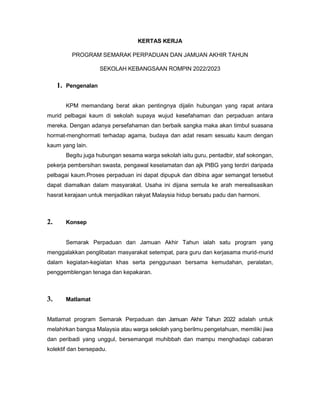 KERTAS KERJA
PROGRAM SEMARAK PERPADUAN DAN JAMUAN AKHIR TAHUN
SEKOLAH KEBANGSAAN ROMPIN 2022/2023
1. Pengenalan
KPM memandang berat akan pentingnya dijalin hubungan yang rapat antara
murid pelbagai kaum di sekolah supaya wujud kesefahaman dan perpaduan antara
mereka. Dengan adanya persefahaman dan berbaik sangka maka akan timbul suasana
hormat-menghormati terhadap agama, budaya dan adat resam sesuatu kaum dengan
kaum yang lain.
Begitu juga hubungan sesama warga sekolah iaitu guru, pentadbir, staf sokongan,
pekerja pembersihan swasta, pengawal keselamatan dan ajk PIBG yang terdiri daripada
pelbagai kaum.Proses perpaduan ini dapat dipupuk dan dibina agar semangat tersebut
dapat diamalkan dalam masyarakat. Usaha ini dijana semula ke arah merealisasikan
hasrat kerajaan untuk menjadikan rakyat Malaysia hidup bersatu padu dan harmoni.
2. Konsep
Semarak Perpaduan dan Jamuan Akhir Tahun ialah satu program yang
menggalakkan penglibatan masyarakat setempat, para guru dan kerjasama murid-murid
dalam kegiatan-kegiatan khas serta penggunaan bersama kemudahan, peralatan,
penggemblengan tenaga dan kepakaran.
3. Matlamat
Matlamat program Semarak Perpaduan dan Jamuan Akhir Tahun 2022 adalah untuk
melahirkan bangsa Malaysia atau warga sekolah yang berilmu pengetahuan, memiliki jiwa
dan peribadi yang unggul, bersemangat muhibbah dan mampu menghadapi cabaran
kolektif dan bersepadu.
 