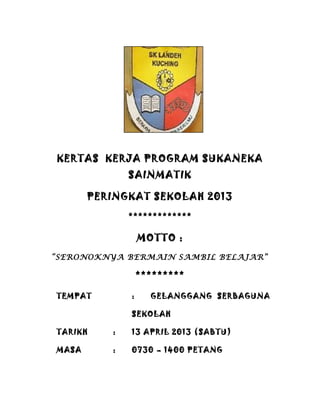 KERTAS KERJA PROGRAM SUKANEKA
SAINMATIK
PERINGKAT SEKOLAH 2013
*************
MOTTO :
“SERONOKNYA BERMAIN SAMBIL BELAJAR”
*********
TEMPAT : GELANGGANG SERBAGUNA
SEKOLAH
TARIKH : 13 APRIL 2013 (SABTU)
MASA : 0730 – 1400 PETANG
 