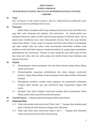 KERTAS KERJA
                                      SEMPENA PROGRAM
      MEMARTABATKAN BAHASA MELAYU DAN MEMPERKUKUH BAHASA INGGERIS
                                            ( MBMMBI )

01.   Tajuk
      SIRI TAYANGAN SLAID BAHAN BAHASA MELAYU BERBANTUKAN KOMPUTER PADA
      LAYAR TELEVISYEN DI PONDOK PENYAYANG.
02.   Pengenalan
              Bahasa Melayu merupakan subjek yang mempunyai skop yang luas dan memerlukan masa
      yang lebih untuk diterjemah dan dipelajari oleh murid-murid.          Di sekolah-sekolah jenis
      kebangsaan khususnya, subjek ini tidak cukup jika hanya dipelajari di bilik-bilik darjah. Hal ini
      adalah kerana keterbatasan masa untuk menyampaikan kesemua bahan ilmu yang berkaitan
      dengan bahasa Melayu. Justeru, projek siri tayangan slaid bahan bahasa Melayu ini dicadangkan
      agar dapat menjadi salah satu wahana untuk menyampaikan bahan-bahan tambahan untuk
      membantu murid-murid lebih menguasai kemahiran-kemahiran di samping dapat menambahkan
      perbendaharaan kata murid-murid. Program ini hanya mengambil masa lebih kurang 60 minit
      bagi setiap kali waktu rehat dan waktu pulang dari sekolah (butiran lanjut dijelaskan pada
      bahagian seterusnya).
03.   Objektif
      3.1     Mempelbagaikan teknik penyampaian ilmu dan bahan berkaitan bidang bahasa Melayu
              kepada murid-murid.
      3.2     Mempertingkatkan penguasaan perbendaharaan kata dalam kalangan murid-murid
              berkaitan bidang bahasa Melayu melalui penyediaan bahan-bahan berfokus berbantukan
              komputer.
      3.3     Meningkatkan kemahiran membina bahan pengajaran dan pembelajaran berbantukan
              komputer dalam kalangan guru agar murid-murid dapat menguasainya dengan lebih
              mudah.
      3.4     Memupuk minat dalam kalangan murid-murid terhadap aktiviti pembelajaran bahasa
              Melayu melalui teknik yang lebih menarik dan berkesan.
04.   Tentatif Program : Cadangan pelaksanaan program adalah seperti berikut ;
4.1   Pengurusan Masa
      4.1.1   Waktu rehat pertama untuk murid-murid Tahun 3 dan 5 : Tayangan akan dimulakan pada
              pukul 10.00 pagi dan akan berterusan sehingga waktu rehat kedua.
      4.1.2   Waktu rehat kedua untuk murid-murid Tahun 4 dan 6 : Tayangan akan ditamatkan
              selepas murid-murid masuk ke kelas masing-masing.


                                                                                                     1
 