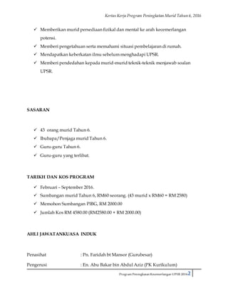 Kertas Kerja Program Peningkatan Murid Tahun 6, 2016
Program Peningkatan Kecemerlangan UPSR 20162
 Memberikan murid persediaan fizikal dan mental ke arah kecemerlangan
potensi.
 Memberi pengetahuan serta memahami situasi pembelajaran di rumah.
 Mendapatkan keberkatan ilmu sebelum menghadapi UPSR.
 Memberi pendedahan kepada murid-murid teknik-teknik menjawab soalan
UPSR.
SASARAN
 43 orang murid Tahun 6.
 Ibubapa/Penjaga murid Tahun 6.
 Guru-guru Tahun 6.
 Guru-guru yang terlibat.
TARIKH DAN KOS PROGRAM
 Februari – September 2016.
 Sumbangan murid Tahun 6, RM60 seorang. (43 murid x RM60 = RM 2580)
 Memohon Sumbangan PIBG, RM 2000.00
 Jumlah Kos RM 4580.00 (RM2580.00 + RM 2000.00)
AHLI JAWATANKUASA INDUK
Penasihat : Pn. Faridah bt Mansor (Gurubesar)
Pengerusi : En. Abu Bakar bin Abdul Aziz (PK Kurikulum)
 