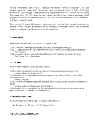 Panitia Pendidikan Seni Visual dengan kerjasama Panitia Pendidikan Sivik dan
Kewarganegaraan dan Kajian Tempatan akan mengadakan aktiviti Bulan Patriotisme
bermula 17 Ogos hingga 16 September 2015 bagi mengisi takwin SK Taman Pantai Sepang
Putra bagi tahun 2015. Pihak panitia akan mengambil inisiatif mengadakan pelbagai aktiviti
yang melibatkan murid-murid Pendidikan Khas, Pra Sekolah Pendidkan Khas, Pra Sekolah 1
& 2, Tahap 1 dan Tahap 2 .
Semoga aktiviti yang dilaksanakan akan memberi manfaat dan pendedahan kepada
pelajar selain sebagai pemangkin untuk memupuk hubungan mesra dan kerjasama
daripada semua warga SK Taman Pantai Sepang Putra.
1.2 MATLAMAT
Berikut adalah matlamat programyang ingin dicapai :
1.2.1 Memupuk semangat patriotisme dan cinta akan Negara Malaysia.
1.2.2 Mengcungkil bakat terpendammurid-murid Sk Taman Pantai Sepang Putra secara
menyeluruh.
1.2.2 Memupuk minda yang positif, kreatif dan inovatif hasil dari pengalaman Bulan
Patriotisme yang dijalankan.
1.3 OBJEKTIF
Berikut adalah objektif yang ingin kami capai :
1.3.1 Murid-murid dapat menghayati makna kemerdekaan dan berusaha untuk
mengekalkan kemerdekaan ini.
1.3.2 Murid-murid mengetahui tokoh-tokoh negara dari pelbagai bidang yang telah
mengharumkan
nama Malaysia.
1.3.3 Murid-murid dapat mengamalkan hidup bersatu padu antara kaum dan menghayati
tema
sambutan kemerdekaan iaitu #sehatisejiwa.
1.3.4 Murid-murid mengetahui tarikh kemerdekaan Malaysia dan bersyukur atas nikmat
kemerdekaan yang mereka kecapi selama ini.
1.4 KUMPULAN SASARAN
Kumpulan sasaran Pertandingan ini adalah seperti berikut :
 Semua murid SK Taman Pantai Sepang Putra
2.0 JAWATANKUASA PELAKSANA
 