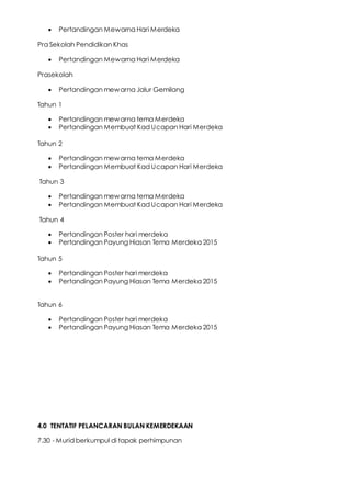  Pertandingan Mewarna Hari Merdeka
Pra Sekolah Pendidikan Khas
 Pertandingan Mewarna Hari Merdeka
Prasekolah
 Pertandingan mewarna Jalur Gemilang
Tahun 1
 Pertandingan mewarna tema Merdeka
 Pertandingan Membuat Kad Ucapan Hari Merdeka
Tahun 2
 Pertandingan mewarna tema Merdeka
 Pertandingan Membuat Kad Ucapan Hari Merdeka
Tahun 3
 Pertandingan mewarna tema Merdeka
 Pertandingan Membuat Kad Ucapan Hari Merdeka
Tahun 4
 Pertandingan Poster hari merdeka
 Pertandingan Payung Hiasan Tema Merdeka 2015
Tahun 5
 Pertandingan Poster hari merdeka
 Pertandingan Payung Hiasan Tema Merdeka 2015
Tahun 6
 Pertandingan Poster hari merdeka
 Pertandingan Payung Hiasan Tema Merdeka 2015
4.0 TENTATIF PELANCARAN BULAN KEMERDEKAAN
7.30 - Murid berkumpul di tapak perhimpunan
 