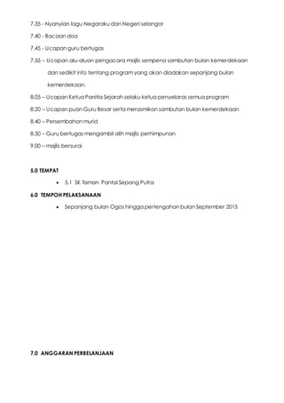 7.35 - Nyanyian lagu Negaraku dan Negeri selangor
7.40 - Bacaan doa
7.45 - Ucapan guru bertugas
7.55 – Ucapan alu-aluan pengacara majlis sempena sambutan bulan kemerdekaan
dan sedikit info tentang program yang akan diadakan sepanjang bulan
kemerdekaan.
8.05 – Ucapan Ketua Panitia Sejarah selaku ketua penyelaras semua program
8.20 – Ucapan puan Guru Besar serta merasmikan sambutan bulan kemerdekaan
8.40 – Persembahan murid
8.50 – Guru bertugas mengambil alih majlis perhimpunan
9.00 – majlis bersurai
5.0 TEMPAT
 5.1 SK Taman Pantai Sepang Putra
6.0 TEMPOH PELAKSANAAN
 Sepanjang bulan Ogos hingga pertengahan bulan September 2015
7.0 ANGGARAN PERBELANJAAN
 
