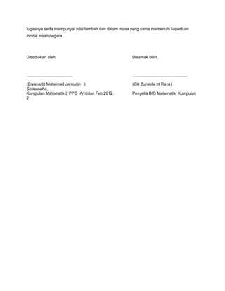 tugasnya serta mempunyai nilai tambah dan dalam masa yang sama memenuhi keperluan
modal insan negara.
Disediakan oleh, Disemak oleh,
……………………………. …………………………………..
(Eryana bt Mohamad Jamudin ) (Cik Zuhaida bt Raya)
Setiausaha,
Kumpulan Matematik 2 PPG Ambilan Feb 2012. Penyelia BIG Matematik Kumpulan
2
 