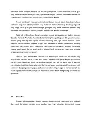 tambahan dalam pembentukan nilai jati diri guru-guru pelatih ke arah membentuk insan guru
yang menepati keperluan negara dan juga senada dengan Falsafah Pendidikan Negara dan
juga mematuhi prinsip-prinsip yang dijunjung dalam Rukun Negara.
Proses pembinaan insan guru dibina berlandaskan kepada aspek kesedaran bahawa
profession perguruan adalah profesion yang mulia dan memerlukan sikap dan tanggungjawab
yang tinggi. Insan guru juga dilihat sebagai golongan yang dapat membina generasi yang
cemerlang dan gemilang di samping menjadi ‘insan contoh’ kepada masyarakat.
Pada kali ini Bina Insan Guru berteraskan kepada pengurusan dan budaya sekolah.
“Lawatan Penanda Aras” atau “Lawatan Benchmarking ” menjadi tugasan BIG yang merupakan
lawatan yang menumpukan kepada sekolah cemerlang dan juga sekolah harapan. Selain
daripada sekadar lawatan, program ini juga turut menekankan kepada pemerhatian terhadap
kepimpinan, pengurusan, iklim, infrastruktur dan infostruktur di sekolah tersebut. Penekanan
kepada aspek-aspek berikut amat penting sebagai hasil pemahaman insan guru terhadap
tanggungjawab profesion perguruan.
Oleh itu, guru memerlukan kekuatan dan kemantapan dalam diri dari aspek yang
lengkap iaitu jasmani, emosi, rohani atau intelek. Sebagai insan yang bergelar guru adalah
menjadi suatu kewajipan untuk menampilkan peribadi dan jati diri yang baik di samping
meningkatkan kualiti dan ketrampilan diri. Oleh itu, pengisian-pengisian positif, penerapan nilai-
nilai murni dan pengamalannya juga perlu disemai dalam diri guru agar ia menjadi contoh dan
ikutan kepada anak didik khususnya dan masyarakat amnya dalam mengharungi cabaran di era
globalisasi.
2.0 RASIONAL
Program ini dilaksanakan dengan harapan dapat membina insan guru yang berkualiti
dan efektif bertepatan dengan tema lawatan yang ingin diadakan berorientasi kepada
 