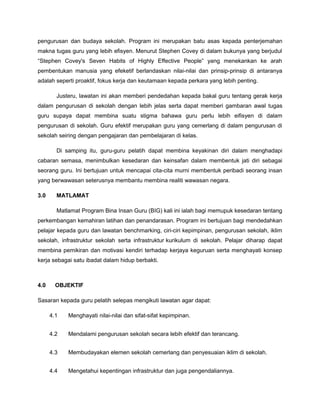pengurusan dan budaya sekolah. Program ini merupakan batu asas kepada penterjemahan
makna tugas guru yang lebih efisyen. Menurut Stephen Covey di dalam bukunya yang berjudul
“Stephen Covey's Seven Habits of Highly Effective People” yang menekankan ke arah
pembentukan manusia yang efeketif berlandaskan nilai-nilai dan prinsip-prinsip di antaranya
adalah seperti proaktif, fokus kerja dan keutamaan kepada perkara yang lebih penting.
Justeru, lawatan ini akan memberi pendedahan kepada bakal guru tentang gerak kerja
dalam pengurusan di sekolah dengan lebih jelas serta dapat memberi gambaran awal tugas
guru supaya dapat membina suatu stigma bahawa guru perlu lebih eifisyen di dalam
pengurusan di sekolah. Guru efektif merupakan guru yang cemerlang di dalam pengurusan di
sekolah seiring dengan pengajaran dan pembelajaran di kelas.
Di samping itu, guru-guru pelatih dapat membina keyakinan diri dalam menghadapi
cabaran semasa, menimbulkan kesedaran dan keinsafan dalam membentuk jati diri sebagai
seorang guru. Ini bertujuan untuk mencapai cita-cita murni membentuk peribadi seorang insan
yang berwawasan seterusnya membantu membina realiti wawasan negara.
3.0 MATLAMAT
Matlamat Program Bina Insan Guru (BIG) kali ini ialah bagi memupuk kesedaran tentang
perkembangan kemahiran latihan dan penandarasan. Program ini bertujuan bagi mendedahkan
pelajar kepada guru dan lawatan benchmarking, ciri-ciri kepimpinan, pengurusan sekolah, iklim
sekolah, infrastruktur sekolah serta infrastruktur kurikulum di sekolah. Pelajar diharap dapat
membina pemikiran dan motivasi kendiri terhadap kerjaya keguruan serta menghayati konsep
kerja sebagai satu ibadat dalam hidup berbakti.
4.0 OBJEKTIF
Sasaran kepada guru pelatih selepas mengikuti lawatan agar dapat:
4.1 Menghayati nilai-nilai dan sifat-sifat kepimpinan.
4.2 Mendalami pengurusan sekolah secara lebih efektif dan terancang.
4.3 Membudayakan elemen sekolah cemerlang dan penyesuaian iklim di sekolah.
4.4 Mengetahui kepentingan infrastruktur dan juga pengendaliannya.
 
