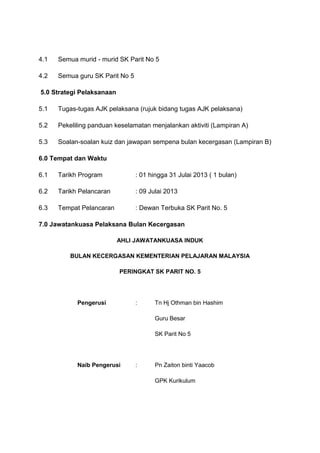 4.1 Semua murid - murid SK Parit No 5
4.2 Semua guru SK Parit No 5
5.0 Strategi Pelaksanaan
5.1 Tugas-tugas AJK pelaksana (rujuk bidang tugas AJK pelaksana)
5.2 Pekeliling panduan keselamatan menjalankan aktiviti (Lampiran A)
5.3 Soalan-soalan kuiz dan jawapan sempena bulan kecergasan (Lampiran B)
6.0 Tempat dan Waktu
6.1 Tarikh Program : 01 hingga 31 Julai 2013 ( 1 bulan)
6.2 Tarikh Pelancaran : 09 Julai 2013
6.3 Tempat Pelancaran : Dewan Terbuka SK Parit No. 5
7.0 Jawatankuasa Pelaksana Bulan Kecergasan
AHLI JAWATANKUASA INDUK
BULAN KECERGASAN KEMENTERIAN PELAJARAN MALAYSIA
PERINGKAT SK PARIT NO. 5
Pengerusi : Tn Hj Othman bin Hashim
Guru Besar
SK Parit No 5
Naib Pengerusi : Pn Zaiton binti Yaacob
GPK Kurikulum
 