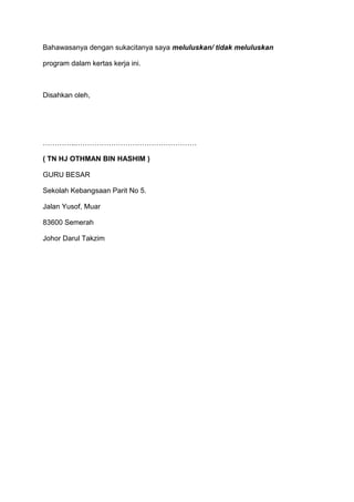Bahawasanya dengan sukacitanya saya meluluskan/ tidak meluluskan
program dalam kertas kerja ini.
Disahkan oleh,
…………..……………………………………………
( TN HJ OTHMAN BIN HASHIM )
GURU BESAR
Sekolah Kebangsaan Parit No 5.
Jalan Yusof, Muar
83600 Semerah
Johor Darul Takzim
 