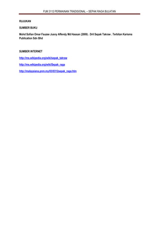 PJM 3112 PERMAINAN TRADISIONAL – SEPAK RAGA BULATAN
RUJUKAN
SUMBER BUKU
Mohd Sofian Omar Fauzee Jusny Affendy Md Hassan (2009) . Dril Sepak Takraw . Terbitan Karisma
Publication Sdn Bhd
SUMBER INTERNET
http://ms.wikipedia.org/wiki/sepak_takraw
http://ms.wikipedia.org/wiki/Sepak_raga
http://malaysiana.pnm.my/03/0312sepak_raga.htm
 