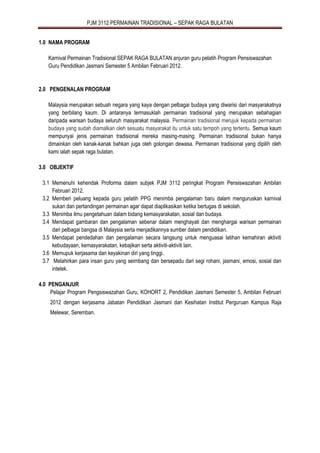 PJM 3112 PERMAINAN TRADISIONAL – SEPAK RAGA BULATAN
1.0 NAMA PROGRAM
Karnival Permainan Tradisional SEPAK RAGA BULATAN anjuran guru pelatih Program Pensiswazahan
Guru Pendidikan Jasmani Semester 5 Ambilan Februari 2012.
2.0 PENGENALAN PROGRAM
Malaysia merupakan sebuah negara yang kaya dengan pelbagai budaya yang diwarisi dari masyarakatnya
yang berbilang kaum. Di antaranya termasuklah permainan tradisional yang merupakan sebahagian
daripada warisan budaya seluruh masyarakat malaysia. Permainan tradisional merujuk kepada permainan
budaya yang sudah diamalkan oleh sesuatu masyarakat itu untuk satu tempoh yang tertentu. Semua kaum
mempunyai jenis permainan tradisional mereka masing-masing. Permainan tradisional bukan hanya
dimainkan oleh kanak-kanak bahkan juga oleh golongan dewasa. Permainan tradisional yang dipilih oleh
kami ialah sepak raga bulatan.
3.0 OBJEKTIF
3.1 Memenuhi kehendak Proforma dalam subjek PJM 3112 peringkat Program Pensiswazahan Ambilan
Februari 2012.
3.2 Memberi peluang kepada guru pelatih PPG menimba pengalaman baru dalam menguruskan karnival
sukan dan pertandingan permainan agar dapat diaplikasikan ketika bertugas di sekolah.
3.3 Menimba ilmu pengetahuan dalam bidang kemasyarakatan, sosial dan budaya.
3.4 Mendapat gambaran dan pengalaman sebenar dalam menghayati dan menghargai warisan permainan
dari pelbagai bangsa di Malaysia serta menjadikannya sumber dalam pendidikan.
3.5 Mendapat pendedahan dan pengalaman secara langsung untuk menguasai latihan kemahiran aktiviti
kebudayaan, kemasyarakatan, kebajikan serta aktiviti-aktiviti lain.
3.6 Memupuk kerjasama dan keyakinan diri yang tinggi.
3.7 Melahirkan para insan guru yang seimbang dan bersepadu dari segi rohani, jasmani, emosi, sosial dan
intelek.
4.0 PENGANJUR
Pelajar Program Pengsiswazahan Guru, KOHORT 2, Pendidikan Jasmani Semester 5, Ambilan Februari
2012 dengan kerjasama Jabatan Pendidikan Jasmani dan Kesihatan Institut Perguruan Kampus Raja
Melewar, Seremban.
 