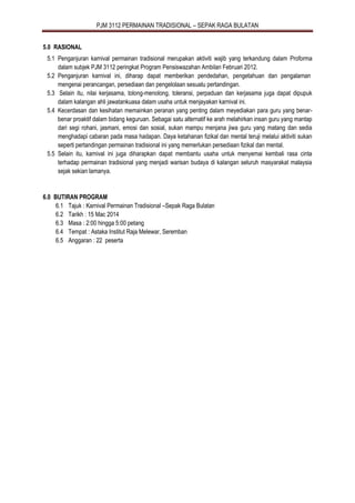 PJM 3112 PERMAINAN TRADISIONAL – SEPAK RAGA BULATAN
5.0 RASIONAL
5.1 Penganjuran karnival permainan tradisional merupakan aktiviti wajib yang terkandung dalam Proforma
dalam subjek PJM 3112 peringkat Program Pensiswazahan Ambilan Februari 2012.
5.2 Penganjuran karnival ini, diharap dapat memberikan pendedahan, pengetahuan dan pengalaman
mengenai perancangan, persediaan dan pengelolaan sesuatu pertandingan.
5.3 Selain itu, nilai kerjasama, tolong-menolong, toleransi, perpaduan dan kerjasama juga dapat dipupuk
dalam kalangan ahli jawatankuasa dalam usaha untuk menjayakan karnival ini.
5.4 Kecerdasan dan kesihatan memainkan peranan yang penting dalam meyediakan para guru yang benar-
benar proaktif dalam bidang keguruan. Sebagai satu alternatif ke arah melahirkan insan guru yang mantap
dari segi rohani, jasmani, emosi dan sosial, sukan mampu menjana jiwa guru yang matang dan sedia
menghadapi cabaran pada masa hadapan. Daya ketahanan fizikal dan mental teruji melalui aktiviti sukan
seperti pertandingan permainan tradisional ini yang memerlukan persediaan fizikal dan mental.
5.5 Selain itu, karnival ini juga diharapkan dapat membantu usaha untuk menyemai kembali rasa cinta
terhadap permainan tradisional yang menjadi warisan budaya di kalangan seluruh masyarakat malaysia
sejak sekian lamanya.
6.0 BUTIRAN PROGRAM
6.1 Tajuk : Karnival Permainan Tradisional –Sepak Raga Bulatan
6.2 Tarikh : 15 Mac 2014
6.3 Masa : 2:00 hingga 5:00 petang
6.4 Tempat : Astaka Institut Raja Melewar, Seremban
6.5 Anggaran : 22 peserta
 