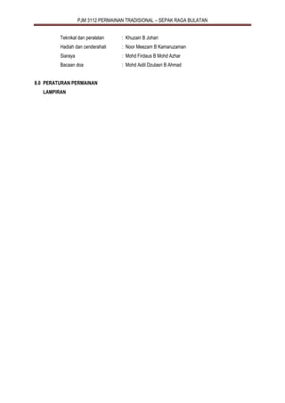 PJM 3112 PERMAINAN TRADISIONAL – SEPAK RAGA BULATAN
Teknikal dan peralatan : Khuzairi B Johari
Hadiah dan cenderahati : Noor Meezam B Kamaruzaman
Siaraya : Mohd Firdaus B Mohd Azhar
Bacaan doa : Mohd Aidil Dzulasri B Ahmad
8.0 PERATURAN PERMAINAN
LAMPIRAN
 