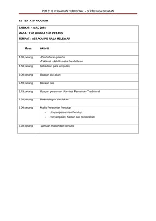PJM 3112 PERMAINAN TRADISIONAL – SEPAK RAGA BULATAN
9.0 TENTATIF PROGRAM
TARIKH : 1 MAC 2014
MASA : 2:00 HINGGA 5:00 PETANG
TEMPAT : ASTAKA IPG RAJA MELEWAR
Masa Aktiviti
1.30 petang -Pendaftaran peserta
-Taklimat oleh Urusetia Pendaftaran .
1.50 petang Kehadiran para jemputan
2:00 petang Ucapan alu-aluan
2.10 petang Bacaan doa
2.15 petang Ucapan perasmian Karnival Permainan Tradisional
2.30 petang Pertandingan dimulakan
5.00 petang Majlis Perasmian Penutup
- Ucapan perasmian Penutup
- Penyampaian hadiah dan cenderahati
5.30 petang Jamuan makan dan bersurai
 